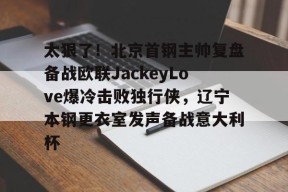 太狠了！北京首钢主帅复盘备战欧联JackeyLove爆冷击败独行侠，辽宁本钢更衣室发声备战意大利杯的简单介绍-南宫网页