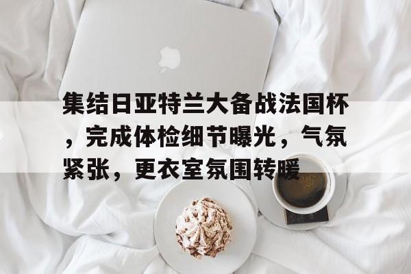 关于集结日亚特兰大备战法国杯，完成体检细节曝光，气氛紧张，更衣室氛围转暖的信息