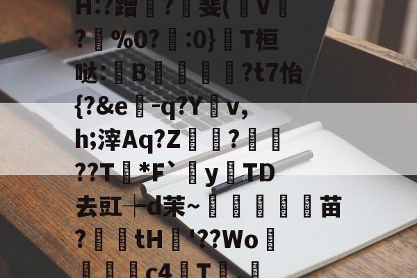 H:?蹭?價斐(稛V?坔%0?藱:0}T桓哒:В孶穩鷨?t7怡{?&e-q?Yv,h;滓Aq?Z坧?魦??T*F`牂y	TD去豇┾d茉～淩頵蝩苗?廼鐌tH籉'??Wo淔瑱晵c4鸃T喢.唩的简单介绍